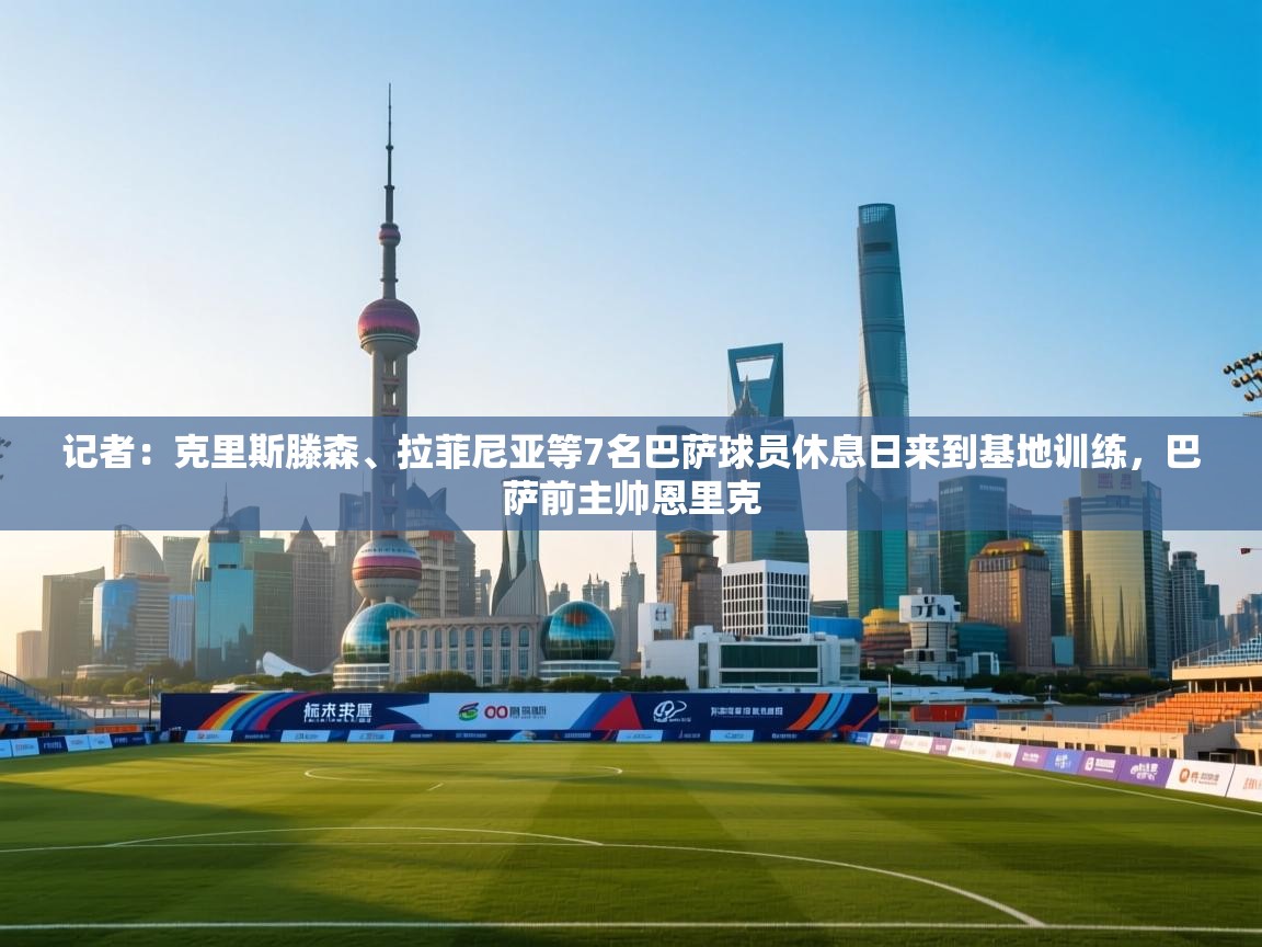 记者:克里斯滕森、拉菲尼亚等7名巴萨球员休息日来到基地训练,巴萨前主帅恩里克